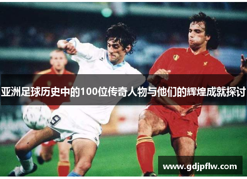 亚洲足球历史中的100位传奇人物与他们的辉煌成就探讨