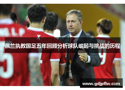 佩兰执教国足五年回顾分析球队崛起与挑战的历程