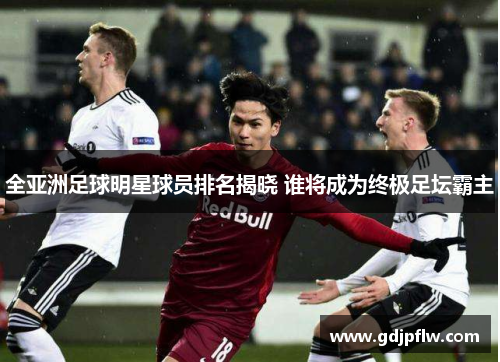 全亚洲足球明星球员排名揭晓 谁将成为终极足坛霸主