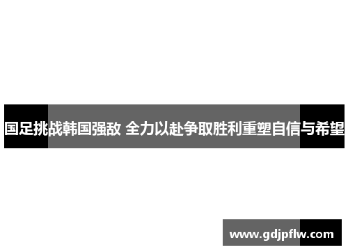 国足挑战韩国强敌 全力以赴争取胜利重塑自信与希望