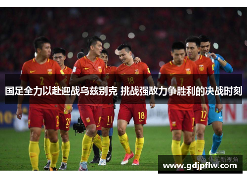 国足全力以赴迎战乌兹别克 挑战强敌力争胜利的决战时刻