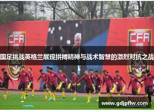 国足挑战英格兰展现拼搏精神与战术智慧的激烈对抗之战
