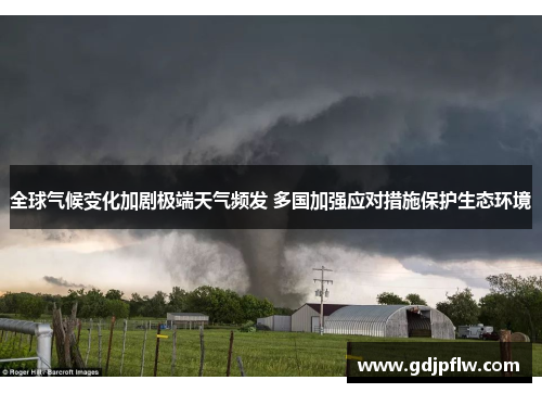 全球气候变化加剧极端天气频发 多国加强应对措施保护生态环境